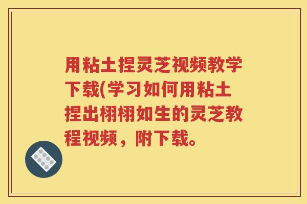 用粘土捏灵芝视频教学下载(学习如何用粘土捏出栩栩如生的灵芝教程视频，附下载。