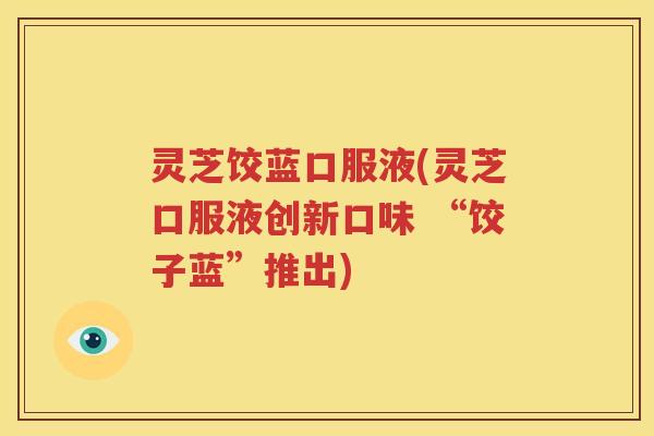 灵芝饺蓝口服液(灵芝口服液创新口味 “饺子蓝”推出)