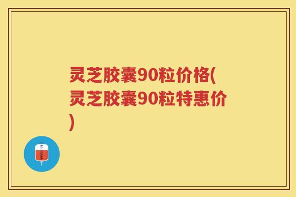 灵芝胶囊90粒价格(灵芝胶囊90粒特惠价) 灵芝胶囊90粒价格(灵芝胶囊90粒特惠价)