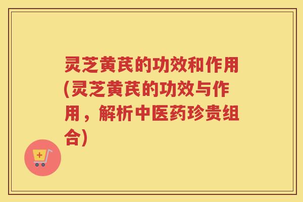 灵芝黄芪的功效和作用(灵芝黄芪的功效与作用，解析中医药珍贵组合)