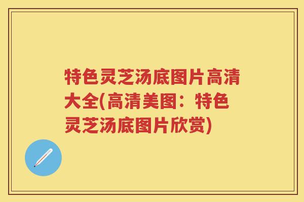 特色灵芝汤底图片高清大全(高清美图：特色灵芝汤底图片欣赏)