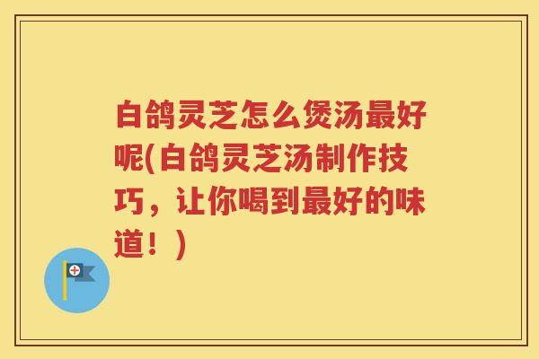 白鸽灵芝怎么煲汤最好呢(白鸽灵芝汤制作技巧，让你喝到最好的味道！)