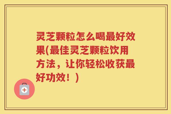 灵芝颗粒怎么喝最好效果(最佳灵芝颗粒饮用方法，让你轻松收获最好功效！)