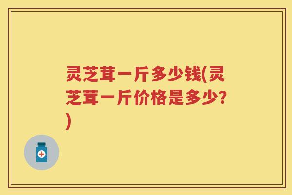 灵芝茸一斤多少钱(灵芝茸一斤价格是多少？)