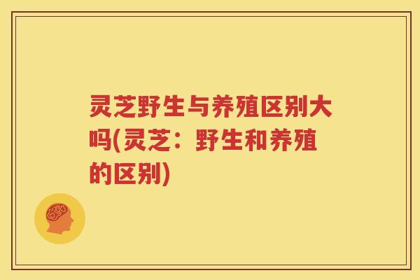 灵芝野生与养殖区别大吗(灵芝：野生和养殖的区别)