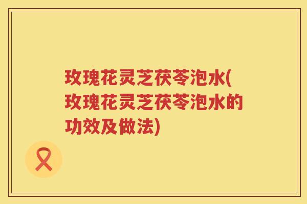 玫瑰花灵芝茯苓泡水(玫瑰花灵芝茯苓泡水的功效及做法)