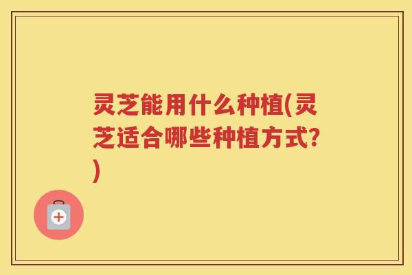 灵芝能用什么种植(灵芝适合哪些种植方式？)