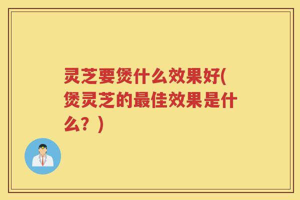 灵芝要煲什么效果好(煲灵芝的最佳效果是什么？)