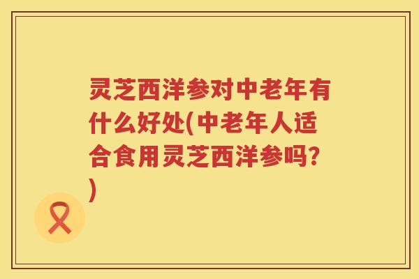 灵芝西洋参对中老年有什么好处(中老年人适合食用灵芝西洋参吗？)