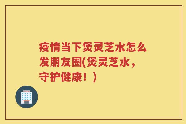 疫情当下煲灵芝水怎么发朋友圈(煲灵芝水，守护健康！)