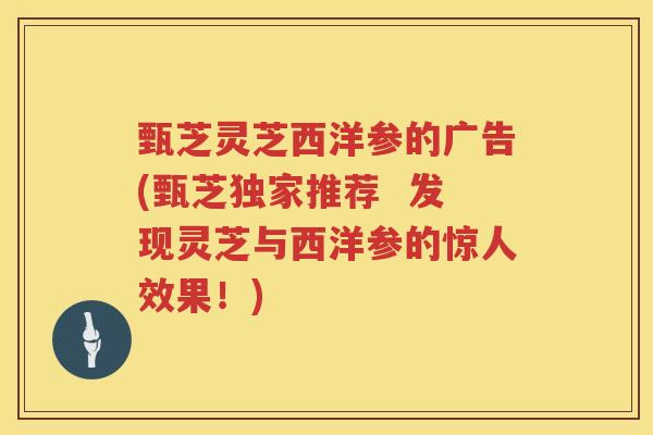甄芝灵芝西洋参的广告(甄芝独家推荐  发现灵芝与西洋参的惊人效果！)