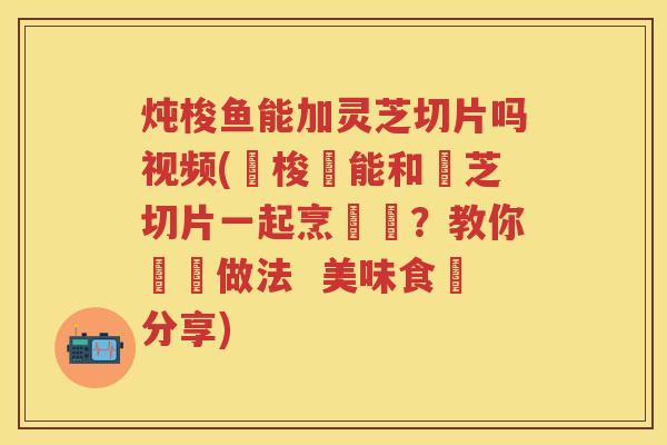 炖梭鱼能加灵芝切片吗视频(燉梭魚能和靈芝切片一起烹飪嗎？教你簡單做法  美味食譜分享)