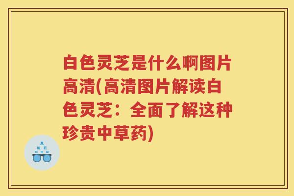 白色灵芝是什么啊图片高清(高清图片解读白色灵芝:全面了解这种珍贵中草药) 白色灵芝是什么啊图片高清(高清图片解读白色灵芝:全面了解这种珍贵中草药)