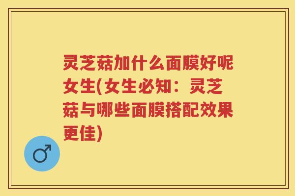 灵芝菇加什么面膜好呢女生(女生必知：灵芝菇与哪些面膜搭配效果更佳)