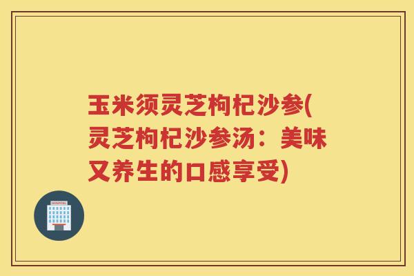 玉米须灵芝枸杞沙参(灵芝枸杞沙参汤：美味又养生的口感享受)