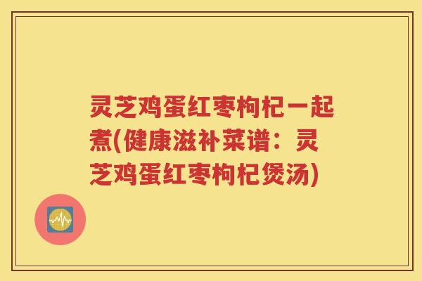 灵芝鸡蛋红枣枸杞一起煮(健康滋补菜谱：灵芝鸡蛋红枣枸杞煲汤)