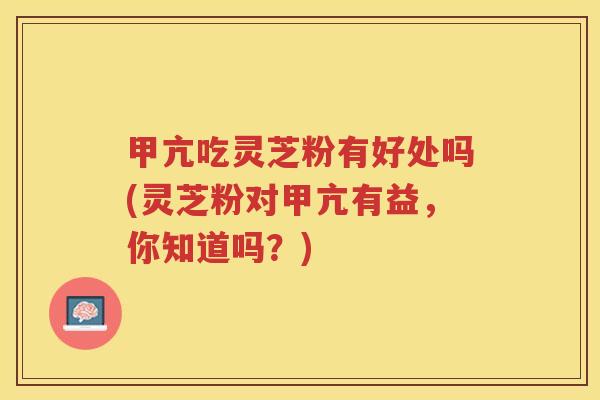 甲亢吃灵芝粉有好处吗(灵芝粉对甲亢有益，你知道吗？)