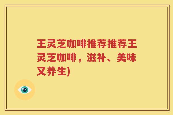 王灵芝咖啡推荐推荐王灵芝咖啡,滋补、美味又养生) 王灵芝咖啡推荐推荐王灵芝咖啡,滋补、美味又养生)