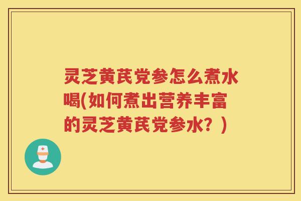 灵芝黄芪党参怎么煮水喝(如何煮出营养丰富的灵芝黄芪党参水?) 灵芝黄芪党参怎么煮水喝(如何煮出营养丰富的灵芝黄芪党参水?)