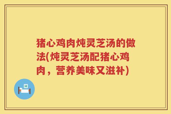 猪心鸡肉炖灵芝汤的做法(炖灵芝汤配猪心鸡肉，营养美味又滋补)