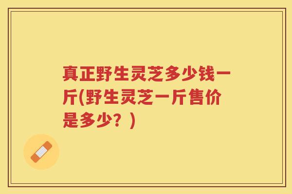 真正野生灵芝多少钱一斤(野生灵芝一斤售价是多少？)