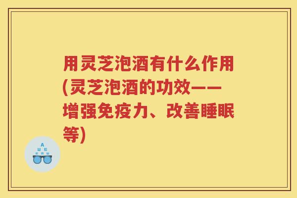 用灵芝泡酒有什么作用(灵芝泡酒的功效——增强免疫力、改善睡眠等)