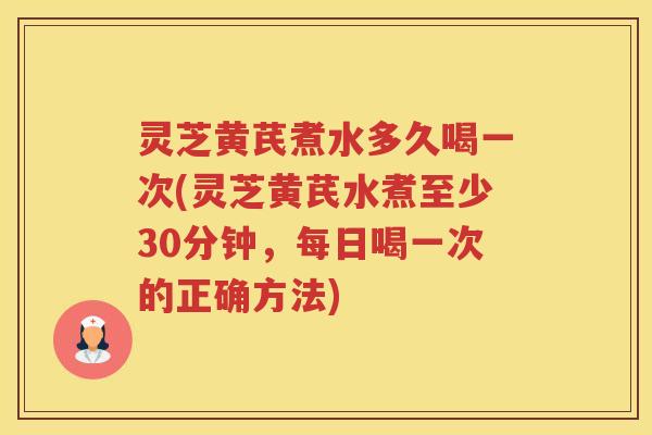 灵芝黄芪煮水多久喝一次(灵芝黄芪水煮至少30分钟，每日喝一次的正确方法)