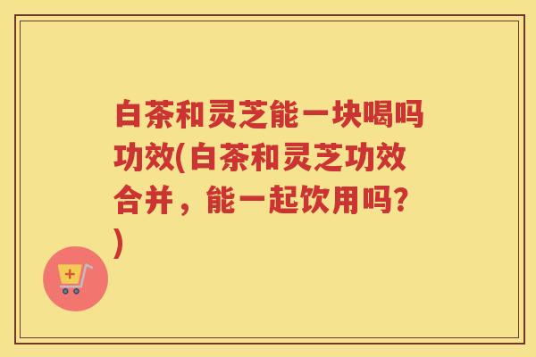 白茶和灵芝能一块喝吗功效(白茶和灵芝功效合并，能一起饮用吗？)