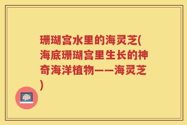 珊瑚宫水里的海灵芝(海底珊瑚宫里生长的神奇海洋植物——海灵芝)