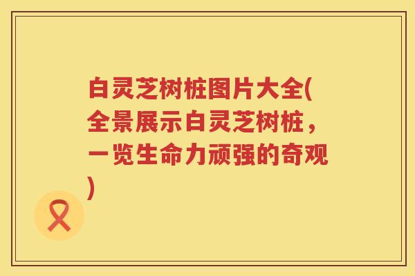 白灵芝树桩图片大全(全景展示白灵芝树桩，一览生命力顽强的奇观)