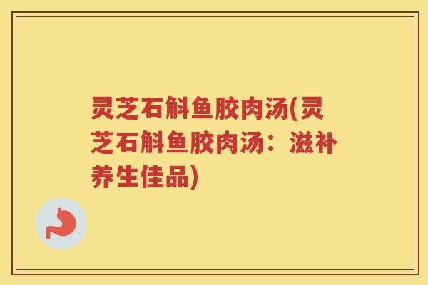 灵芝石斛鱼胶肉汤(灵芝石斛鱼胶肉汤：滋补养生佳品)