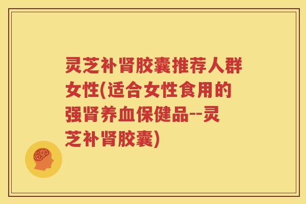 灵芝补肾胶囊推荐人群女性(适合女性食用的强肾养血保健品--灵芝补肾胶囊)