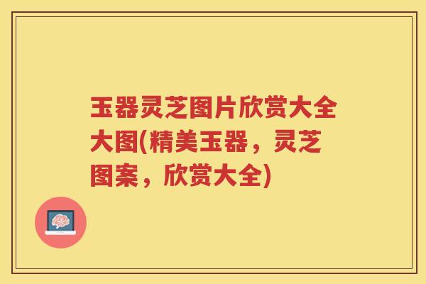 玉器灵芝图片欣赏大全大图(精美玉器，灵芝图案，欣赏大全)