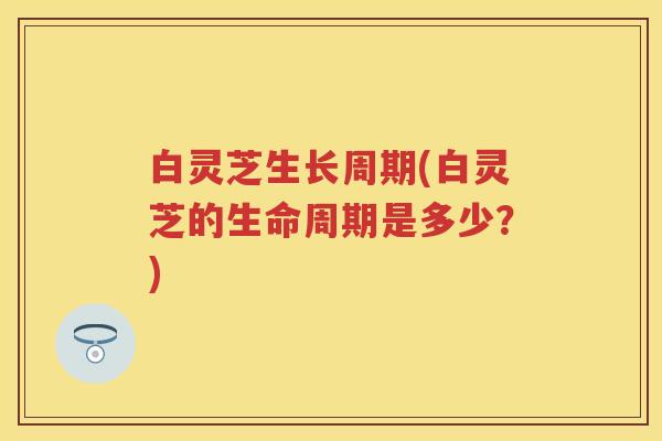 白灵芝生长周期(白灵芝的生命周期是多少？)