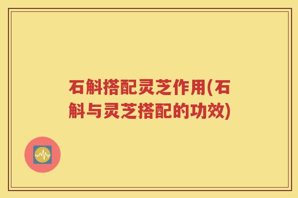 石斛搭配灵芝作用(石斛与灵芝搭配的功效)