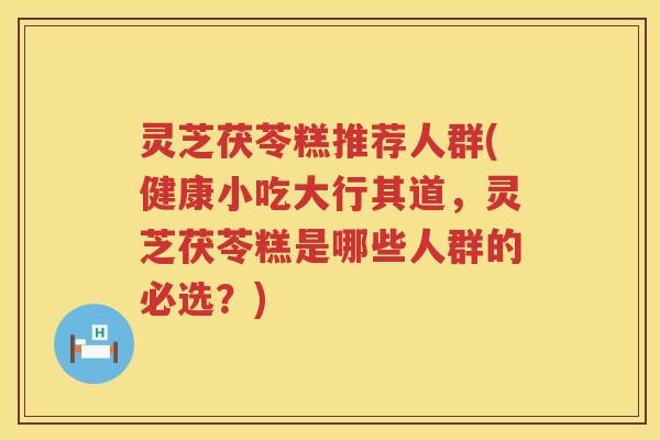 灵芝茯苓糕推荐人群(健康小吃大行其道，灵芝茯苓糕是哪些人群的必选？)