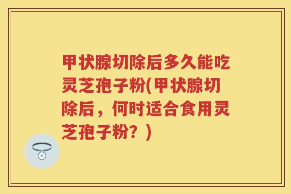 甲状腺切除后多久能吃灵芝孢子粉(甲状腺切除后，何时适合食用灵芝孢子粉？)