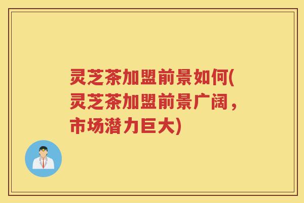 灵芝茶加盟前景如何(灵芝茶加盟前景广阔，市场潜力巨大)