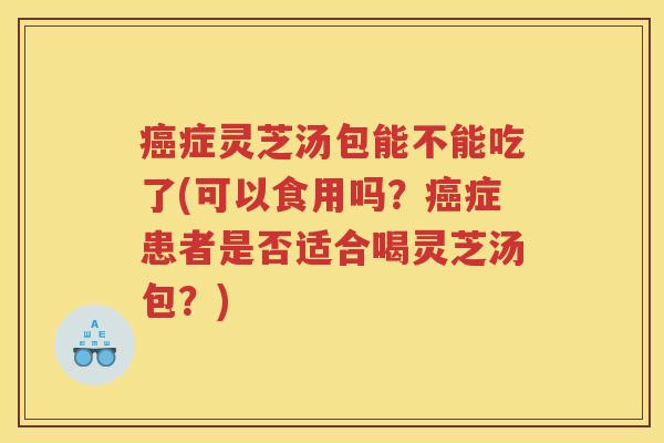 癌症灵芝汤包能不能吃了(可以食用吗？癌症患者是否适合喝灵芝汤包？)