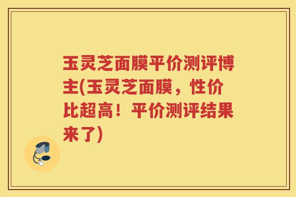 玉灵芝面膜平价测评博主(玉灵芝面膜，性价比超高！平价测评结果来了)