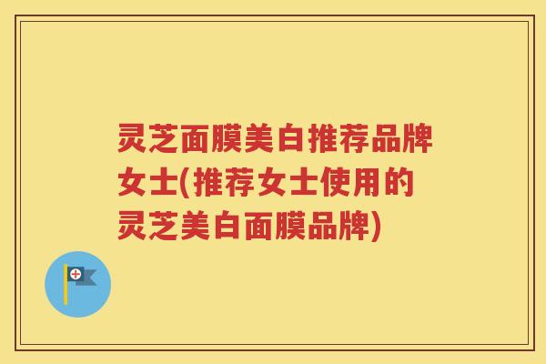 灵芝面膜美白推荐品牌女士(推荐女士使用的灵芝美白面膜品牌)