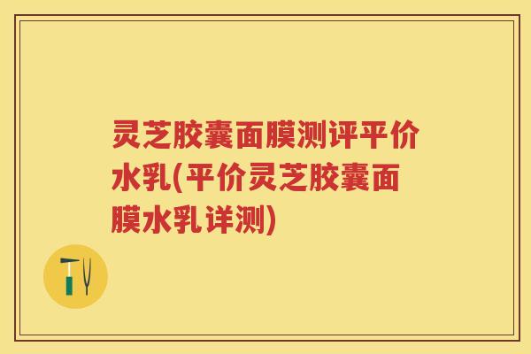灵芝胶囊面膜测评平价水乳(平价灵芝胶囊面膜水乳详测)