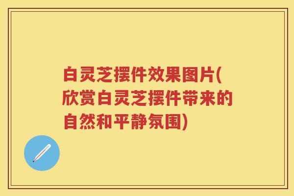 白灵芝摆件效果图片(欣赏白灵芝摆件带来的自然和平静氛围)