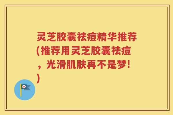 灵芝胶囊祛痘精华推荐(推荐用灵芝胶囊祛痘，光滑肌肤再不是梦!)