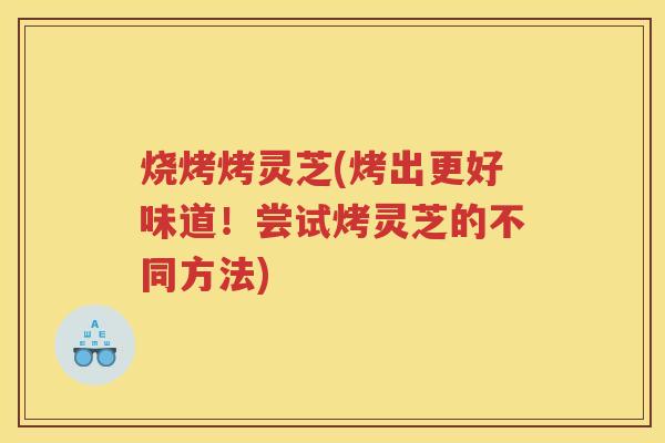 烧烤烤灵芝(烤出更好味道！尝试烤灵芝的不同方法)
