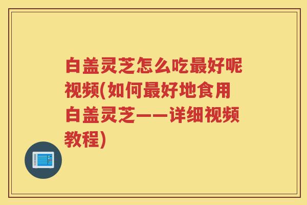 白盖灵芝怎么吃好呢视频(如何好地食用白盖灵芝——详细视频教程) 白盖灵芝怎么吃好呢视频(如何好地食用白盖灵芝——详细视频教程)