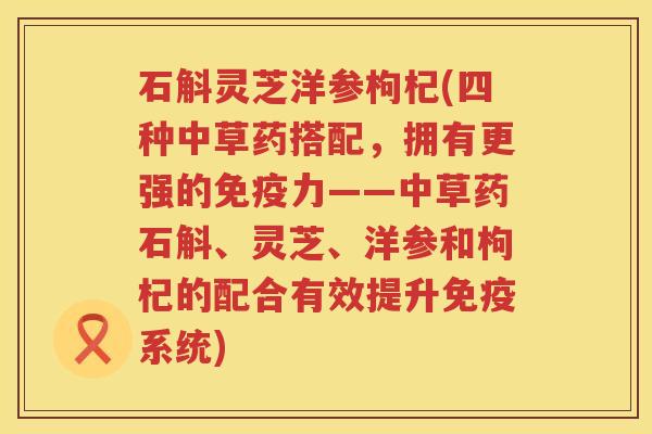 石斛灵芝洋参枸杞(四种中草药搭配,拥有更强的免疫力——中草药石斛、灵芝、洋参和枸杞的配合有效提升免疫系统)