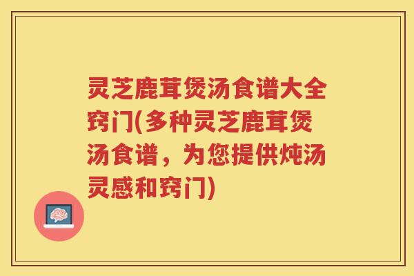 灵芝鹿茸煲汤食谱大全窍门(多种灵芝鹿茸煲汤食谱，为您提供炖汤灵感和窍门)