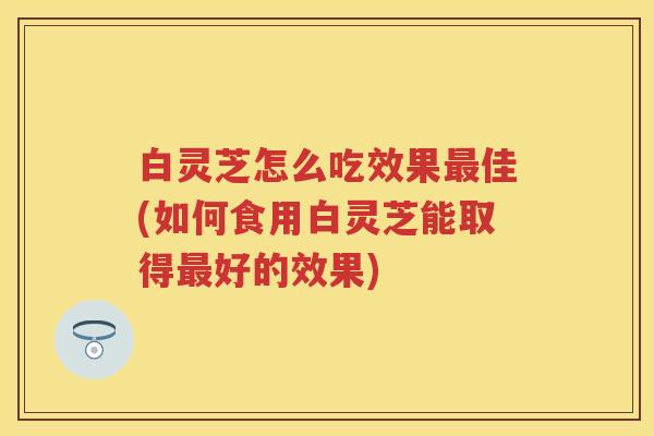 白灵芝怎么吃效果最佳(如何食用白灵芝能取得最好的效果)