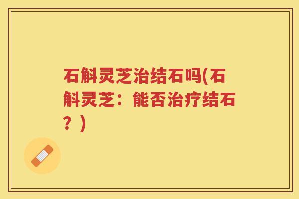 石斛灵芝结石吗(石斛灵芝:能否结石?) 石斛灵芝结石吗(石斛灵芝:能否结石?)